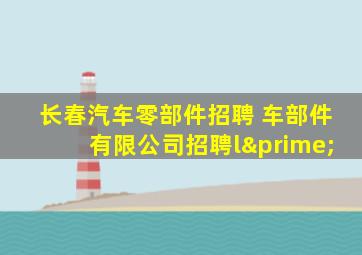 长春汽车零部件招聘 车部件有限公司招聘l′